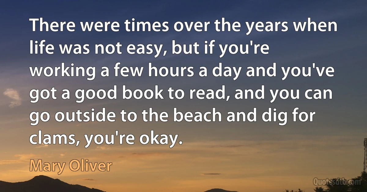 There were times over the years when life was not easy, but if you're working a few hours a day and you've got a good book to read, and you can go outside to the beach and dig for clams, you're okay. (Mary Oliver)