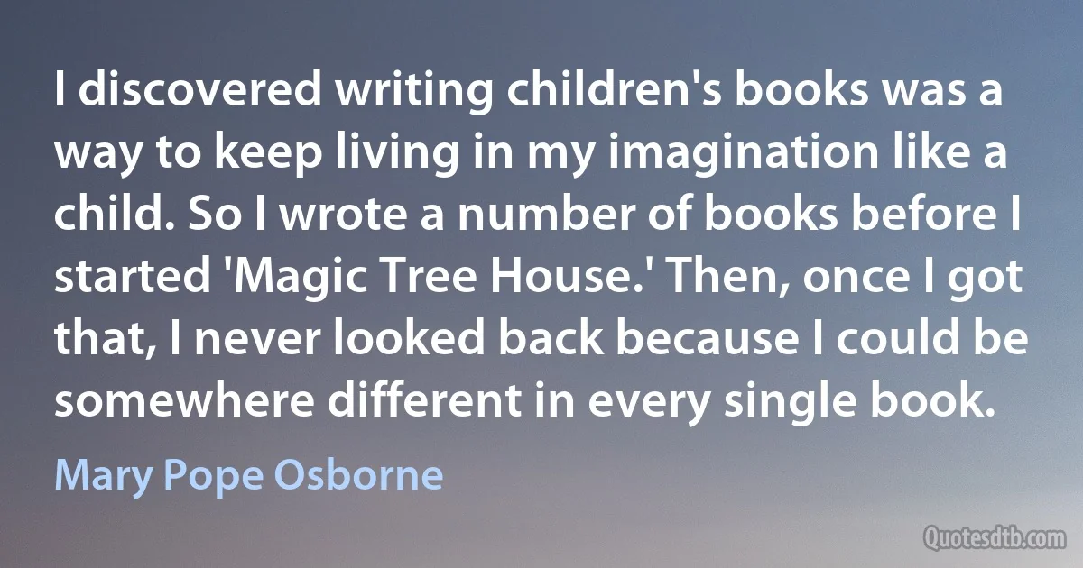 I discovered writing children's books was a way to keep living in my imagination like a child. So I wrote a number of books before I started 'Magic Tree House.' Then, once I got that, I never looked back because I could be somewhere different in every single book. (Mary Pope Osborne)