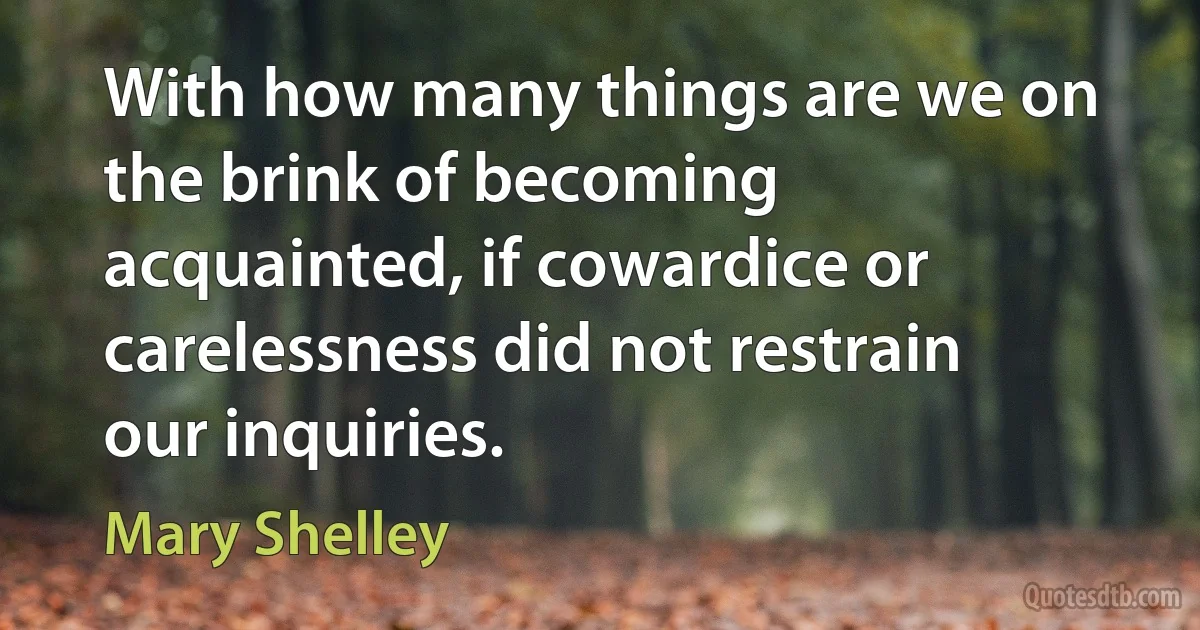 With how many things are we on the brink of becoming acquainted, if cowardice or carelessness did not restrain our inquiries. (Mary Shelley)