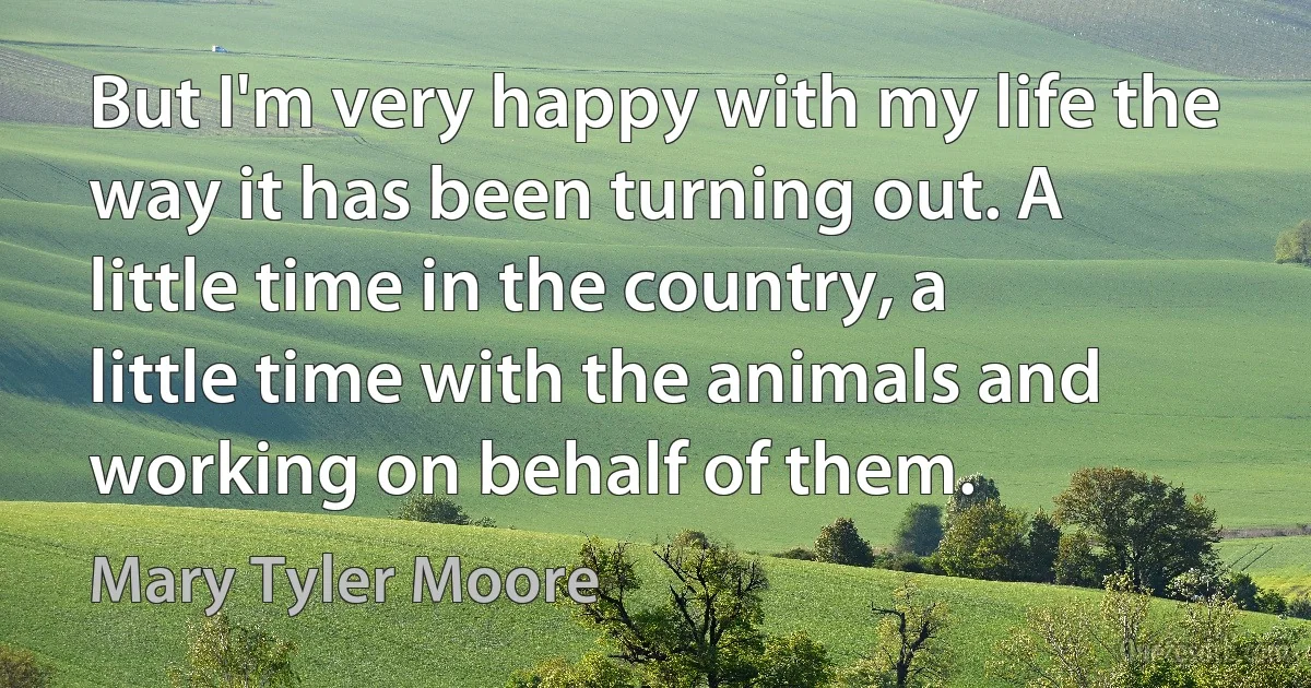 But I'm very happy with my life the way it has been turning out. A little time in the country, a little time with the animals and working on behalf of them. (Mary Tyler Moore)