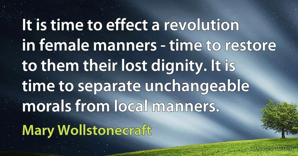 It is time to effect a revolution in female manners - time to restore to them their lost dignity. It is time to separate unchangeable morals from local manners. (Mary Wollstonecraft)