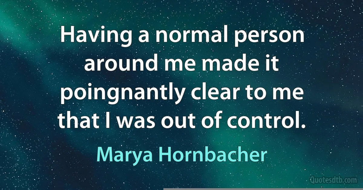 Having a normal person around me made it poingnantly clear to me that I was out of control. (Marya Hornbacher)