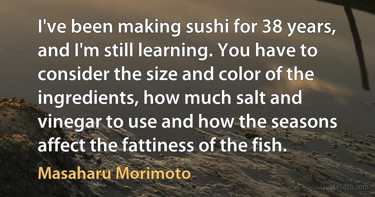 I've been making sushi for 38 years, and I'm still learning. You have to consider the size and color of the ingredients, how much salt and vinegar to use and how the seasons affect the fattiness of the fish. (Masaharu Morimoto)