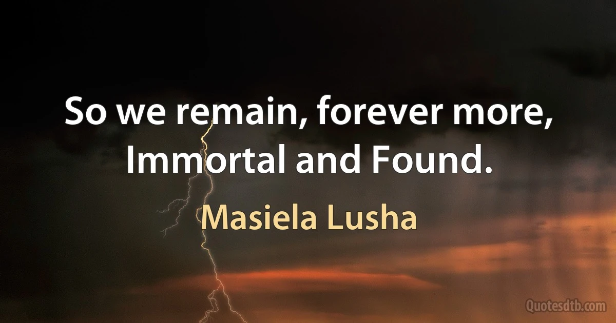 So we remain, forever more,
Immortal and Found. (Masiela Lusha)