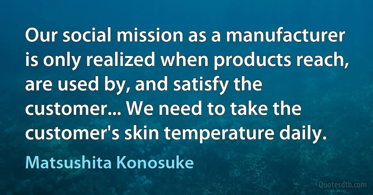 Our social mission as a manufacturer is only realized when products reach, are used by, and satisfy the customer... We need to take the customer's skin temperature daily. (Matsushita Konosuke)