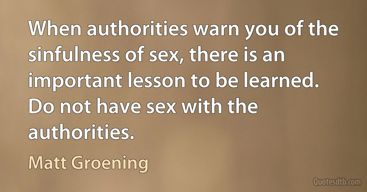 When authorities warn you of the sinfulness of sex, there is an important lesson to be learned. Do not have sex with the authorities. (Matt Groening)