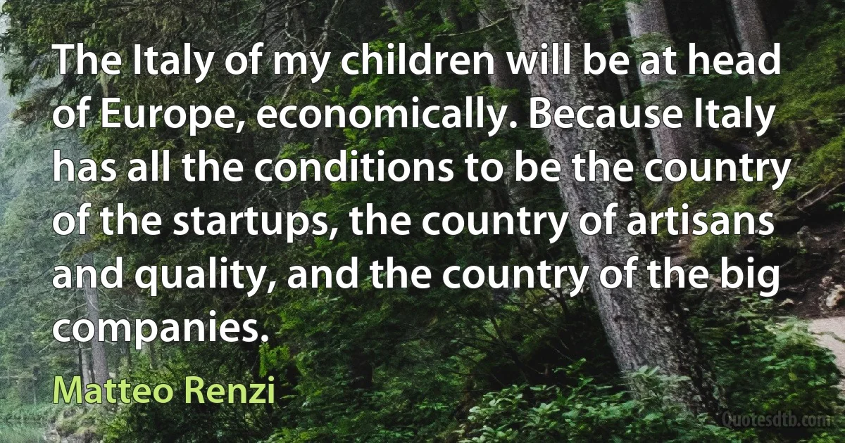 The Italy of my children will be at head of Europe, economically. Because Italy has all the conditions to be the country of the startups, the country of artisans and quality, and the country of the big companies. (Matteo Renzi)