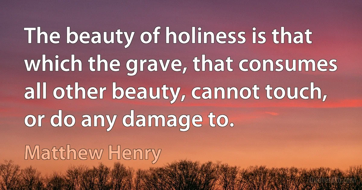 The beauty of holiness is that which the grave, that consumes all other beauty, cannot touch, or do any damage to. (Matthew Henry)