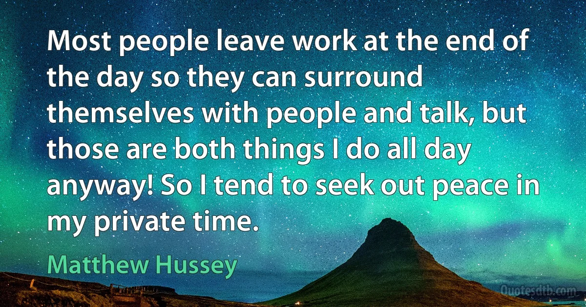 Most people leave work at the end of the day so they can surround themselves with people and talk, but those are both things I do all day anyway! So I tend to seek out peace in my private time. (Matthew Hussey)