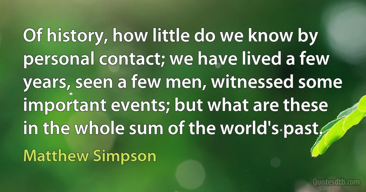 Of history, how little do we know by personal contact; we have lived a few years, seen a few men, witnessed some important events; but what are these in the whole sum of the world's past. (Matthew Simpson)