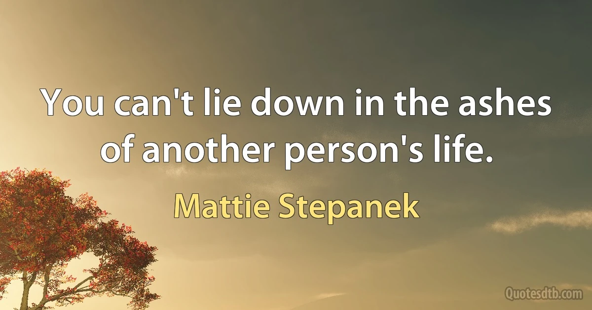 You can't lie down in the ashes of another person's life. (Mattie Stepanek)