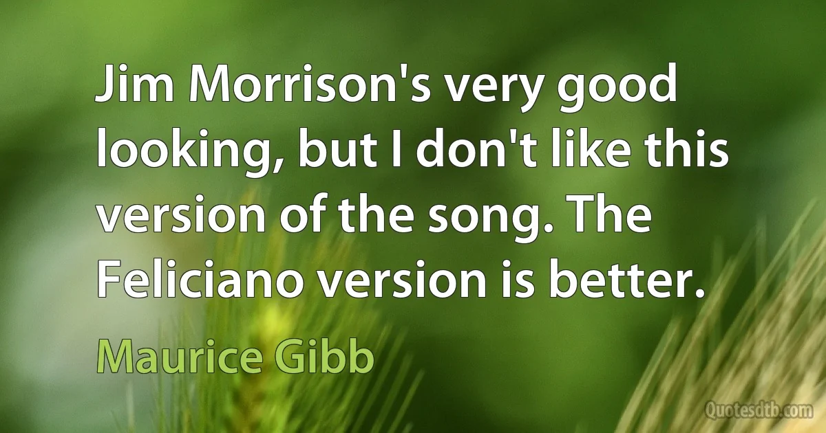 Jim Morrison's very good looking, but I don't like this version of the song. The Feliciano version is better. (Maurice Gibb)