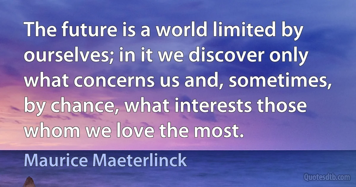 The future is a world limited by ourselves; in it we discover only what concerns us and, sometimes, by chance, what interests those whom we love the most. (Maurice Maeterlinck)