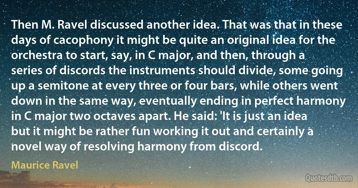 Then M. Ravel discussed another idea. That was that in these days of cacophony it might be quite an original idea for the orchestra to start, say, in C major, and then, through a series of discords the instruments should divide, some going up a semitone at every three or four bars, while others went down in the same way, eventually ending in perfect harmony in C major two octaves apart. He said: 'It is just an idea but it might be rather fun working it out and certainly a novel way of resolving harmony from discord. (Maurice Ravel)