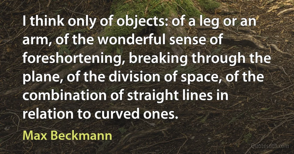 I think only of objects: of a leg or an arm, of the wonderful sense of foreshortening, breaking through the plane, of the division of space, of the combination of straight lines in relation to curved ones. (Max Beckmann)