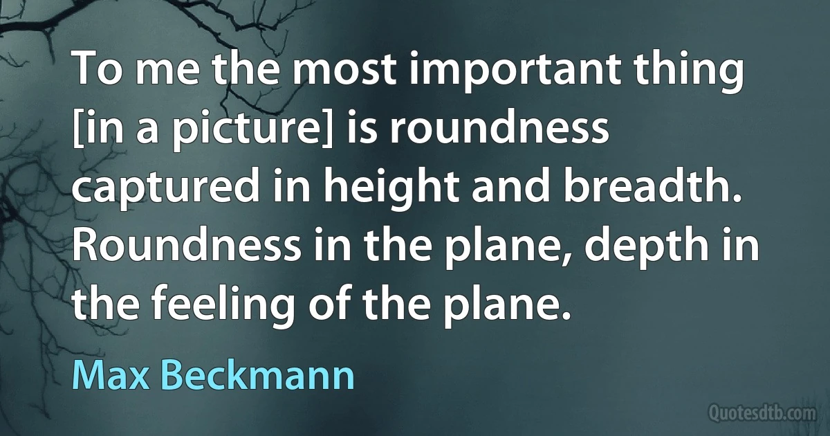 To me the most important thing [in a picture] is roundness captured in height and breadth. Roundness in the plane, depth in the feeling of the plane. (Max Beckmann)