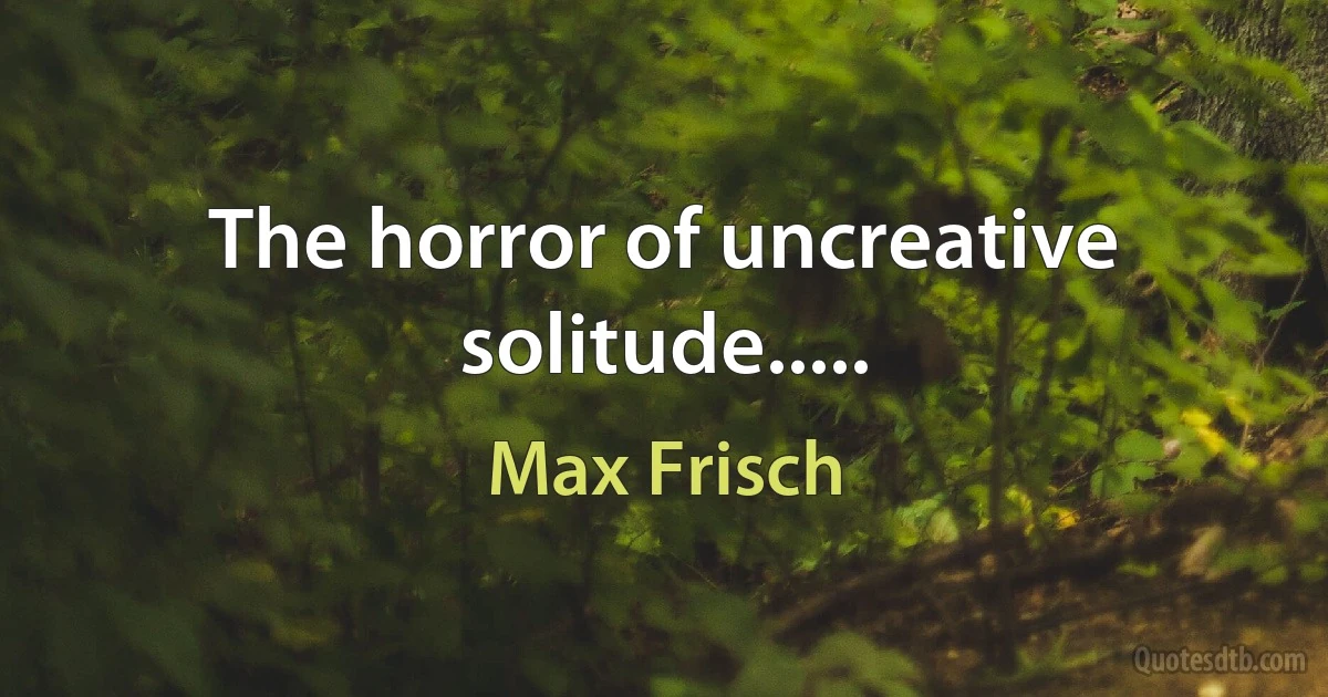 The horror of uncreative solitude..... (Max Frisch)