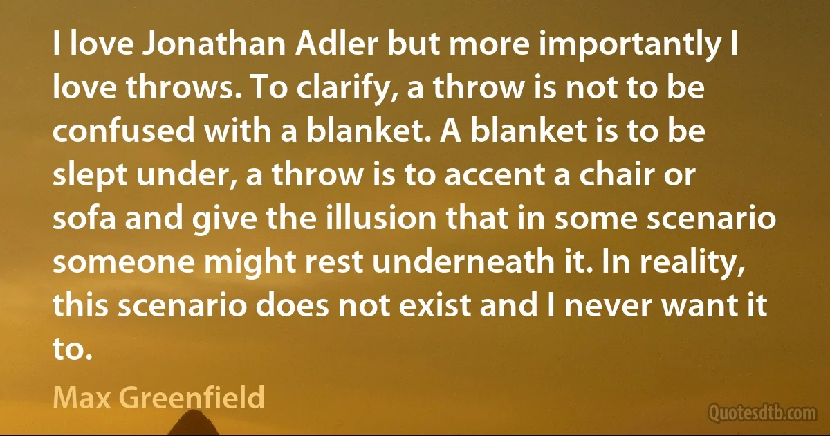 I love Jonathan Adler but more importantly I love throws. To clarify, a throw is not to be confused with a blanket. A blanket is to be slept under, a throw is to accent a chair or sofa and give the illusion that in some scenario someone might rest underneath it. In reality, this scenario does not exist and I never want it to. (Max Greenfield)