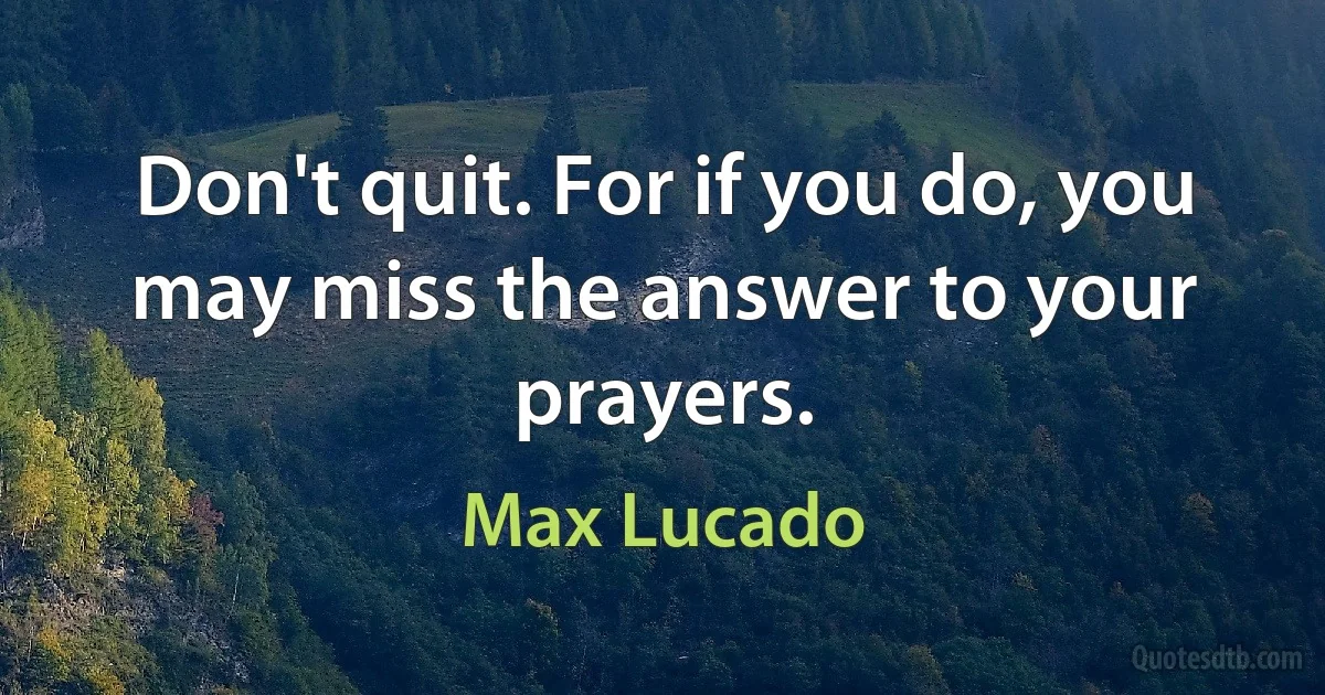 Don't quit. For if you do, you may miss the answer to your prayers. (Max Lucado)