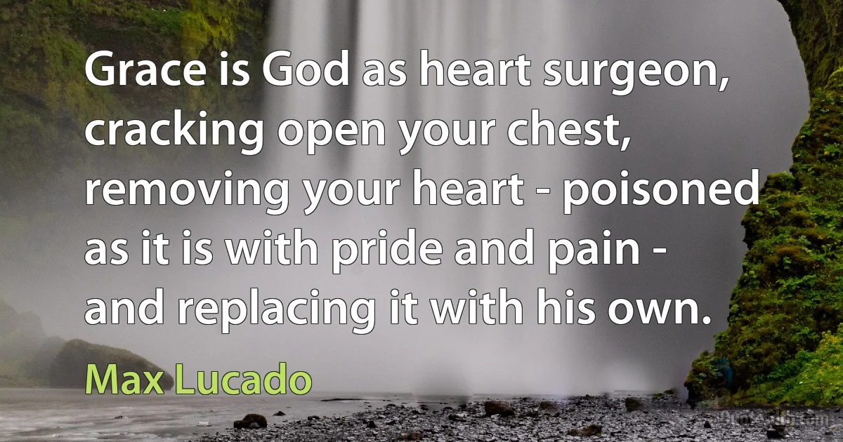 Grace is God as heart surgeon, cracking open your chest, removing your heart - poisoned as it is with pride and pain - and replacing it with his own. (Max Lucado)