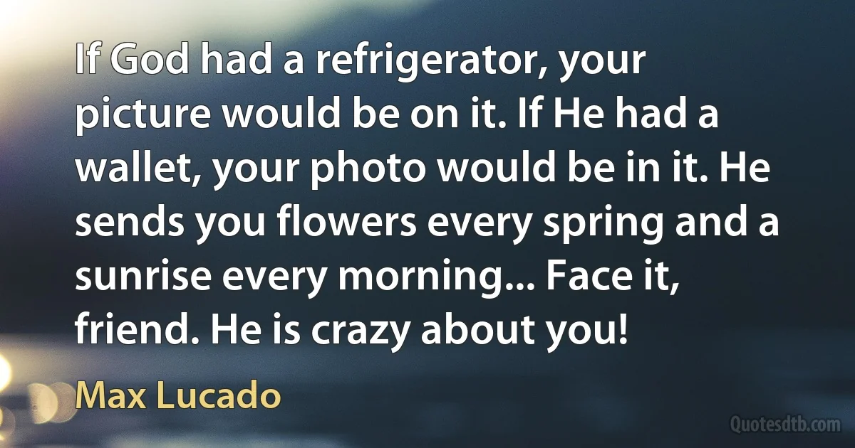 If God had a refrigerator, your picture would be on it. If He had a wallet, your photo would be in it. He sends you flowers every spring and a sunrise every morning... Face it, friend. He is crazy about you! (Max Lucado)