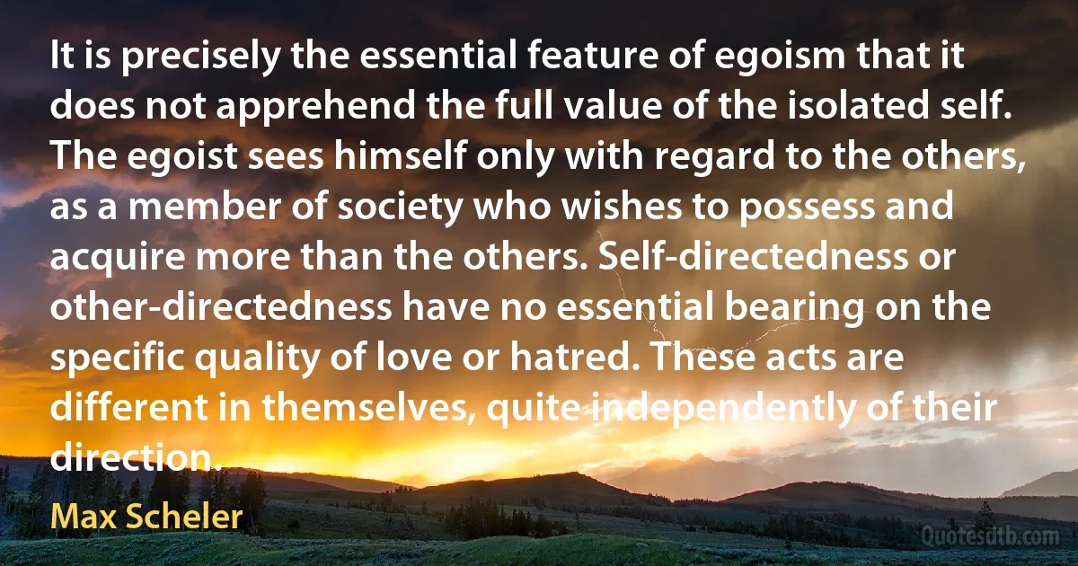 It is precisely the essential feature of egoism that it does not apprehend the full value of the isolated self. The egoist sees himself only with regard to the others, as a member of society who wishes to possess and acquire more than the others. Self-directedness or other-directedness have no essential bearing on the specific quality of love or hatred. These acts are different in themselves, quite independently of their direction. (Max Scheler)