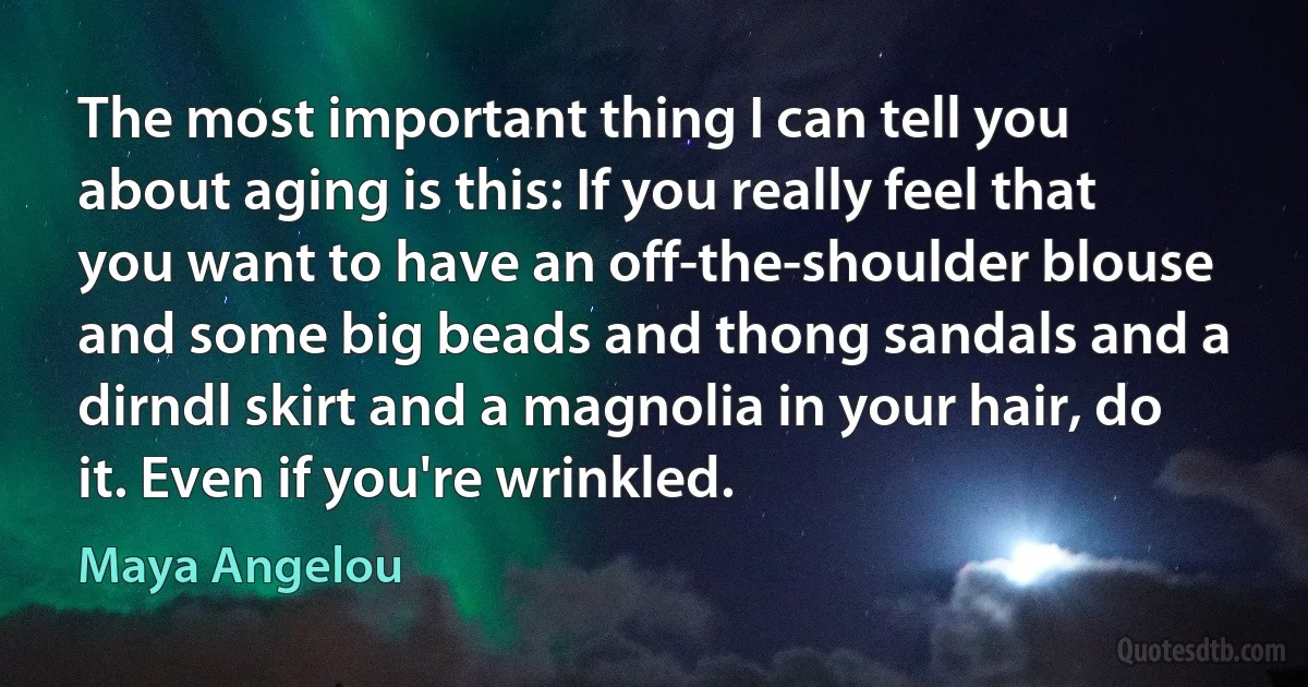 The most important thing I can tell you about aging is this: If you really feel that you want to have an off-the-shoulder blouse and some big beads and thong sandals and a dirndl skirt and a magnolia in your hair, do it. Even if you're wrinkled. (Maya Angelou)