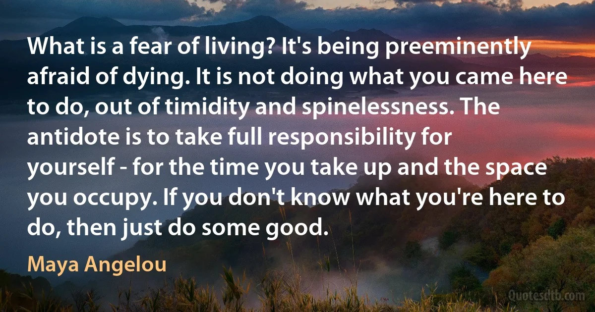 What is a fear of living? It's being preeminently afraid of dying. It is not doing what you came here to do, out of timidity and spinelessness. The antidote is to take full responsibility for yourself - for the time you take up and the space you occupy. If you don't know what you're here to do, then just do some good. (Maya Angelou)