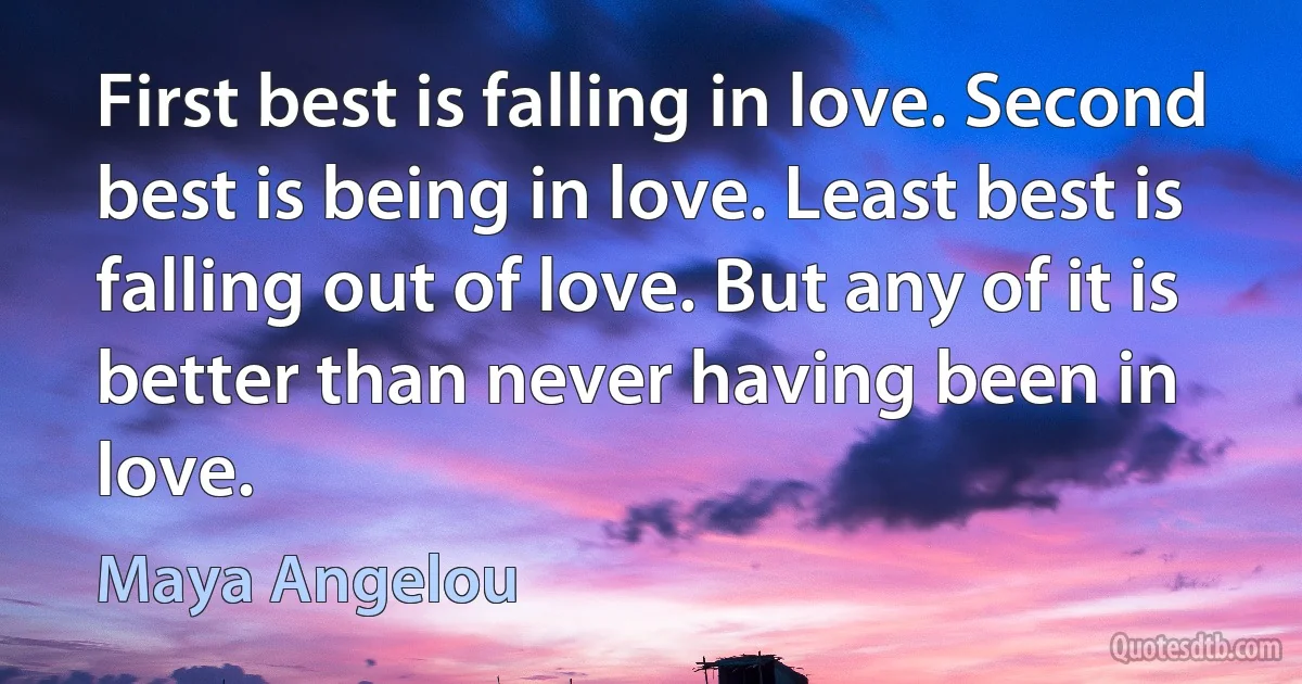 First best is falling in love. Second best is being in love. Least best is falling out of love. But any of it is better than never having been in love. (Maya Angelou)