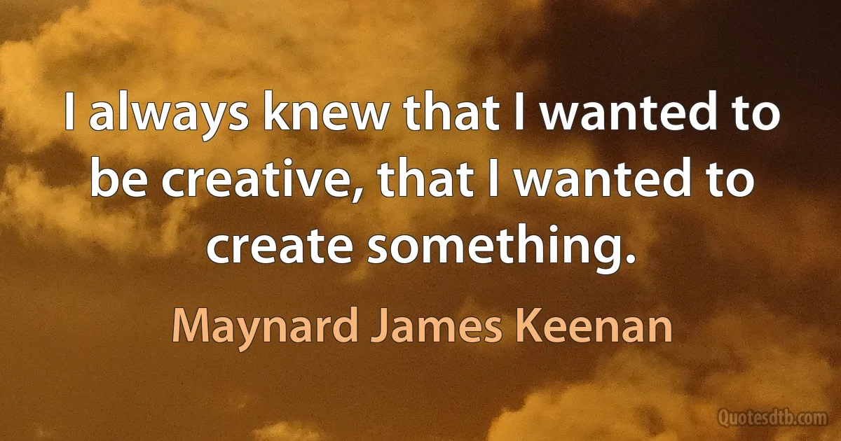 I always knew that I wanted to be creative, that I wanted to create something. (Maynard James Keenan)