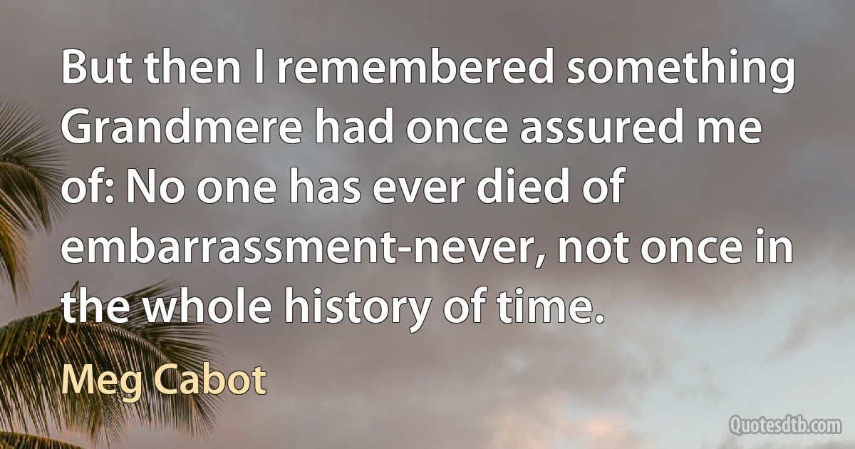 But then I remembered something Grandmere had once assured me of: No one has ever died of embarrassment-never, not once in the whole history of time. (Meg Cabot)