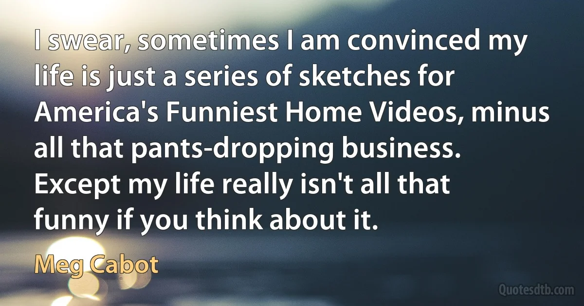 I swear, sometimes I am convinced my life is just a series of sketches for America's Funniest Home Videos, minus all that pants-dropping business. Except my life really isn't all that funny if you think about it. (Meg Cabot)