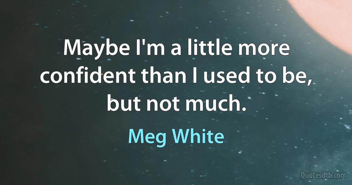 Maybe I'm a little more confident than I used to be, but not much. (Meg White)