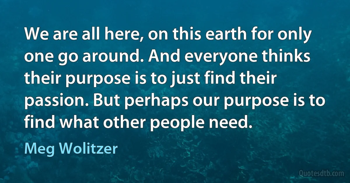 We are all here, on this earth for only one go around. And everyone thinks their purpose is to just find their passion. But perhaps our purpose is to find what other people need. (Meg Wolitzer)