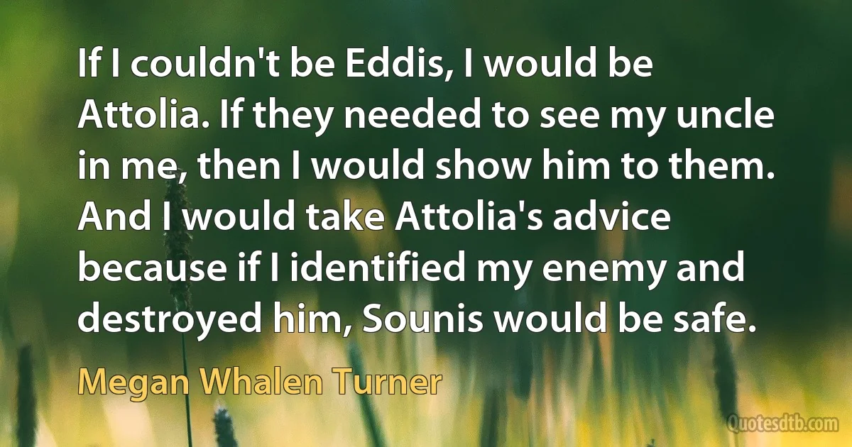 If I couldn't be Eddis, I would be Attolia. If they needed to see my uncle in me, then I would show him to them. And I would take Attolia's advice because if I identified my enemy and destroyed him, Sounis would be safe. (Megan Whalen Turner)