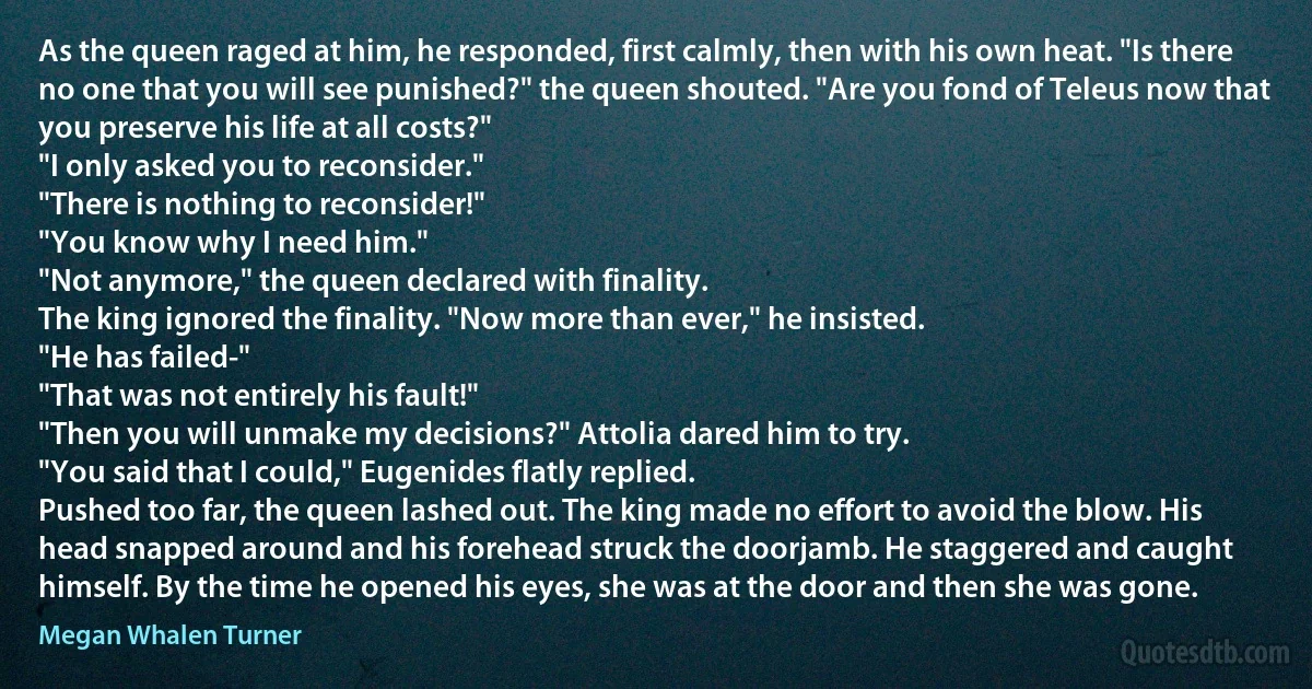 As the queen raged at him, he responded, first calmly, then with his own heat. "Is there no one that you will see punished?" the queen shouted. "Are you fond of Teleus now that you preserve his life at all costs?"
"I only asked you to reconsider."
"There is nothing to reconsider!"
"You know why I need him."
"Not anymore," the queen declared with finality.
The king ignored the finality. "Now more than ever," he insisted.
"He has failed-"
"That was not entirely his fault!"
"Then you will unmake my decisions?" Attolia dared him to try.
"You said that I could," Eugenides flatly replied.
Pushed too far, the queen lashed out. The king made no effort to avoid the blow. His head snapped around and his forehead struck the doorjamb. He staggered and caught himself. By the time he opened his eyes, she was at the door and then she was gone. (Megan Whalen Turner)