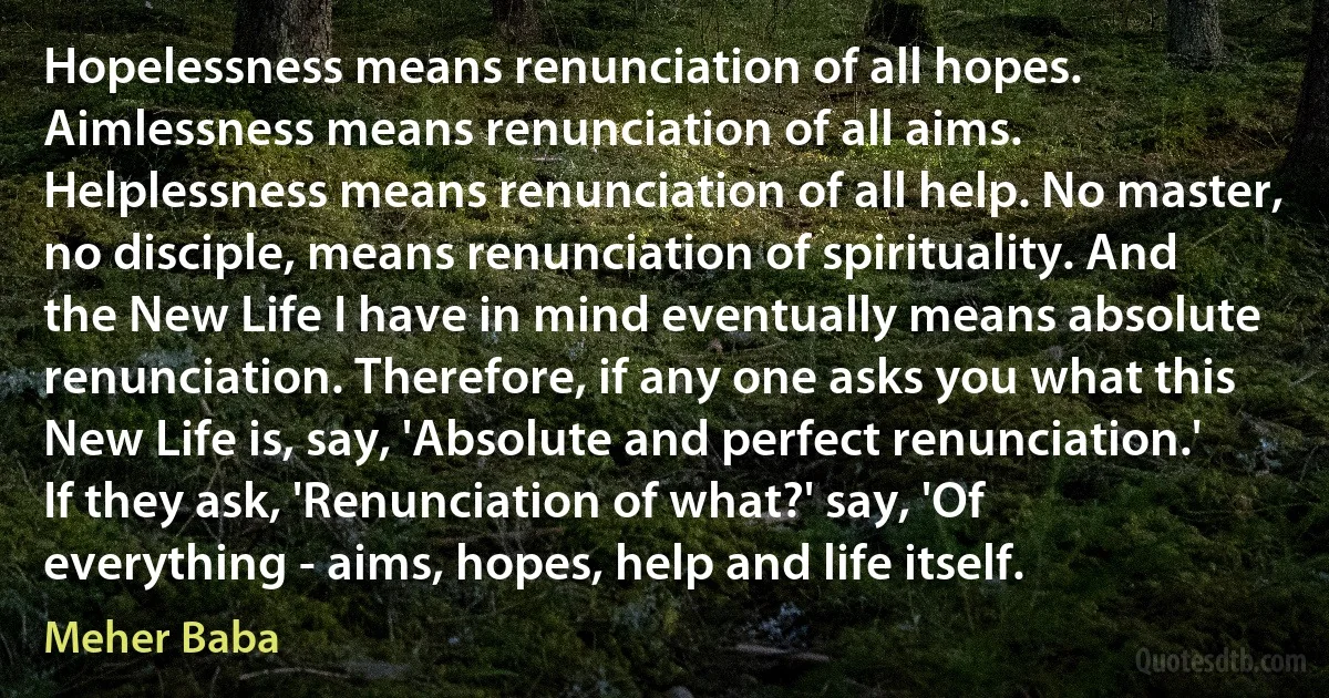 Hopelessness means renunciation of all hopes. Aimlessness means renunciation of all aims. Helplessness means renunciation of all help. No master, no disciple, means renunciation of spirituality. And the New Life I have in mind eventually means absolute renunciation. Therefore, if any one asks you what this New Life is, say, 'Absolute and perfect renunciation.' If they ask, 'Renunciation of what?' say, 'Of everything - aims, hopes, help and life itself. (Meher Baba)