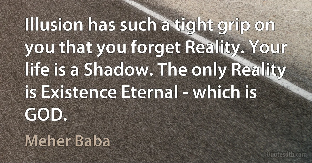 Illusion has such a tight grip on you that you forget Reality. Your life is a Shadow. The only Reality is Existence Eternal - which is GOD. (Meher Baba)