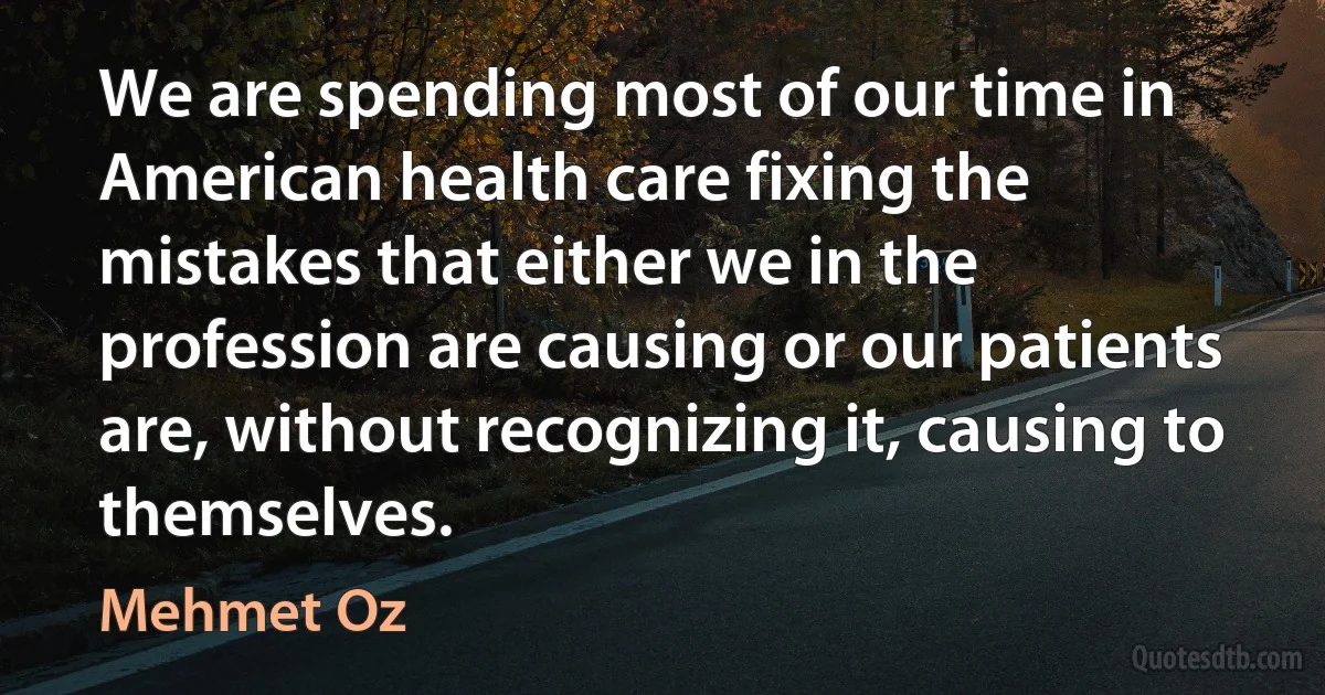 We are spending most of our time in American health care fixing the mistakes that either we in the profession are causing or our patients are, without recognizing it, causing to themselves. (Mehmet Oz)