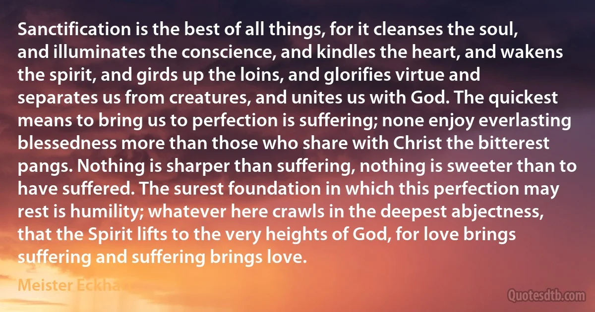 Sanctification is the best of all things, for it cleanses the soul, and illuminates the conscience, and kindles the heart, and wakens the spirit, and girds up the loins, and glorifies virtue and separates us from creatures, and unites us with God. The quickest means to bring us to perfection is suffering; none enjoy everlasting blessedness more than those who share with Christ the bitterest pangs. Nothing is sharper than suffering, nothing is sweeter than to have suffered. The surest foundation in which this perfection may rest is humility; whatever here crawls in the deepest abjectness, that the Spirit lifts to the very heights of God, for love brings suffering and suffering brings love. (Meister Eckhart)