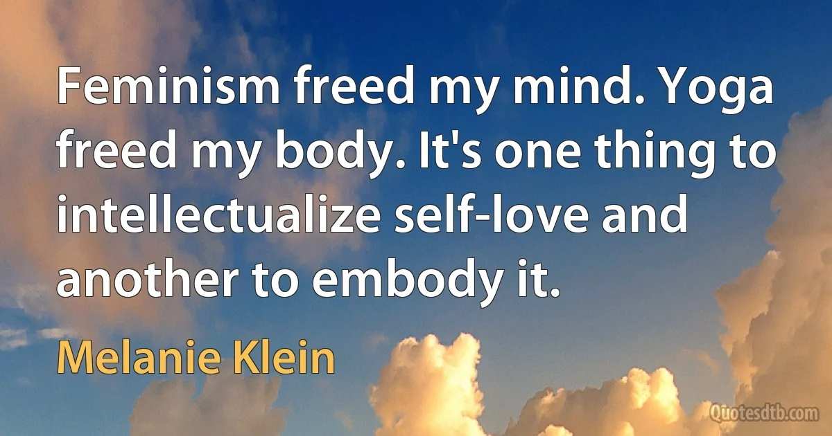 Feminism freed my mind. Yoga freed my body. It's one thing to intellectualize self-love and another to embody it. (Melanie Klein)