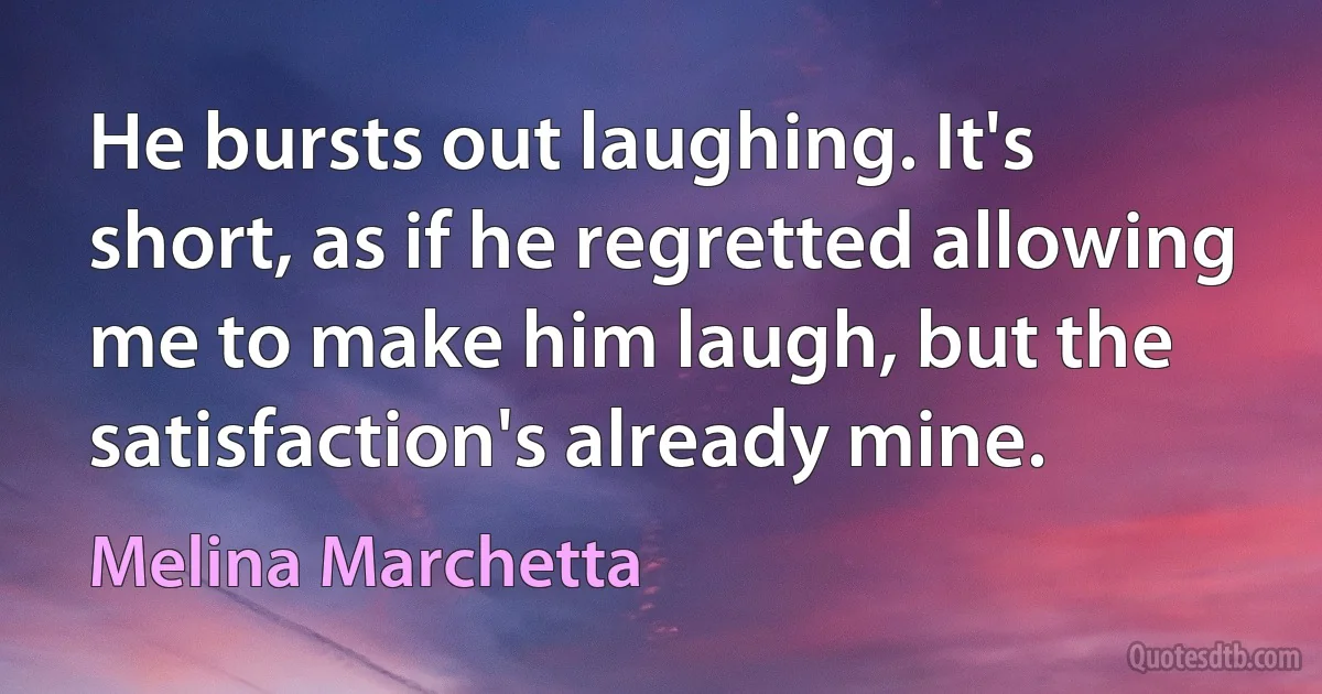 He bursts out laughing. It's short, as if he regretted allowing me to make him laugh, but the satisfaction's already mine. (Melina Marchetta)