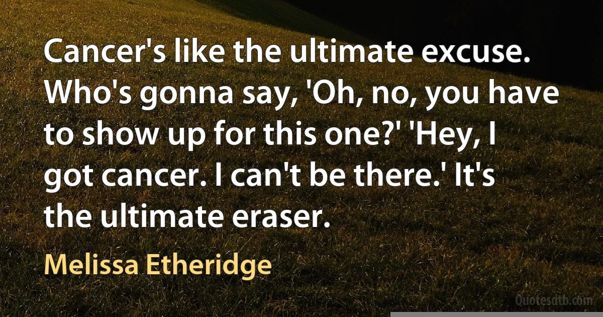 Cancer's like the ultimate excuse. Who's gonna say, 'Oh, no, you have to show up for this one?' 'Hey, I got cancer. I can't be there.' It's the ultimate eraser. (Melissa Etheridge)