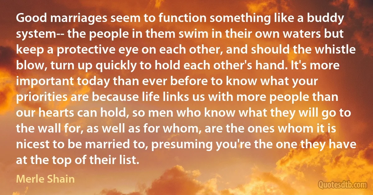 Good marriages seem to function something like a buddy system-- the people in them swim in their own waters but keep a protective eye on each other, and should the whistle blow, turn up quickly to hold each other's hand. It's more important today than ever before to know what your priorities are because life links us with more people than our hearts can hold, so men who know what they will go to the wall for, as well as for whom, are the ones whom it is nicest to be married to, presuming you're the one they have at the top of their list. (Merle Shain)