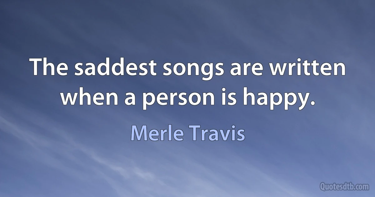 The saddest songs are written when a person is happy. (Merle Travis)