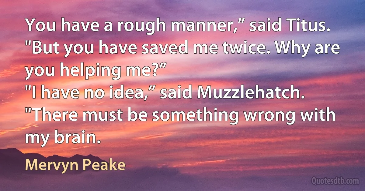 You have a rough manner,” said Titus. "But you have saved me twice. Why are you helping me?”
"I have no idea,” said Muzzlehatch. "There must be something wrong with my brain. (Mervyn Peake)