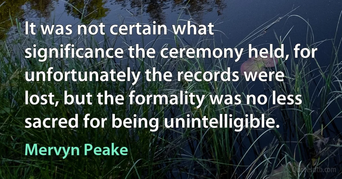 It was not certain what significance the ceremony held, for unfortunately the records were lost, but the formality was no less sacred for being unintelligible. (Mervyn Peake)