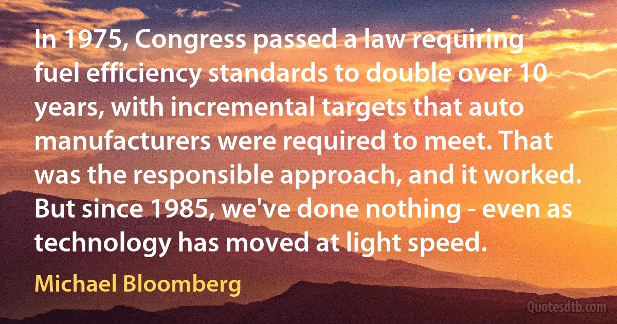 In 1975, Congress passed a law requiring fuel efficiency standards to double over 10 years, with incremental targets that auto manufacturers were required to meet. That was the responsible approach, and it worked. But since 1985, we've done nothing - even as technology has moved at light speed. (Michael Bloomberg)