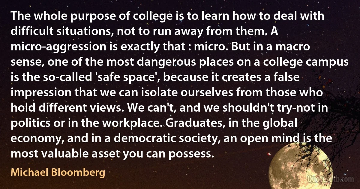 The whole purpose of college is to learn how to deal with difficult situations, not to run away from them. A micro-aggression is exactly that : micro. But in a macro sense, one of the most dangerous places on a college campus is the so-called 'safe space', because it creates a false impression that we can isolate ourselves from those who hold different views. We can't, and we shouldn't try-not in politics or in the workplace. Graduates, in the global economy, and in a democratic society, an open mind is the most valuable asset you can possess. (Michael Bloomberg)