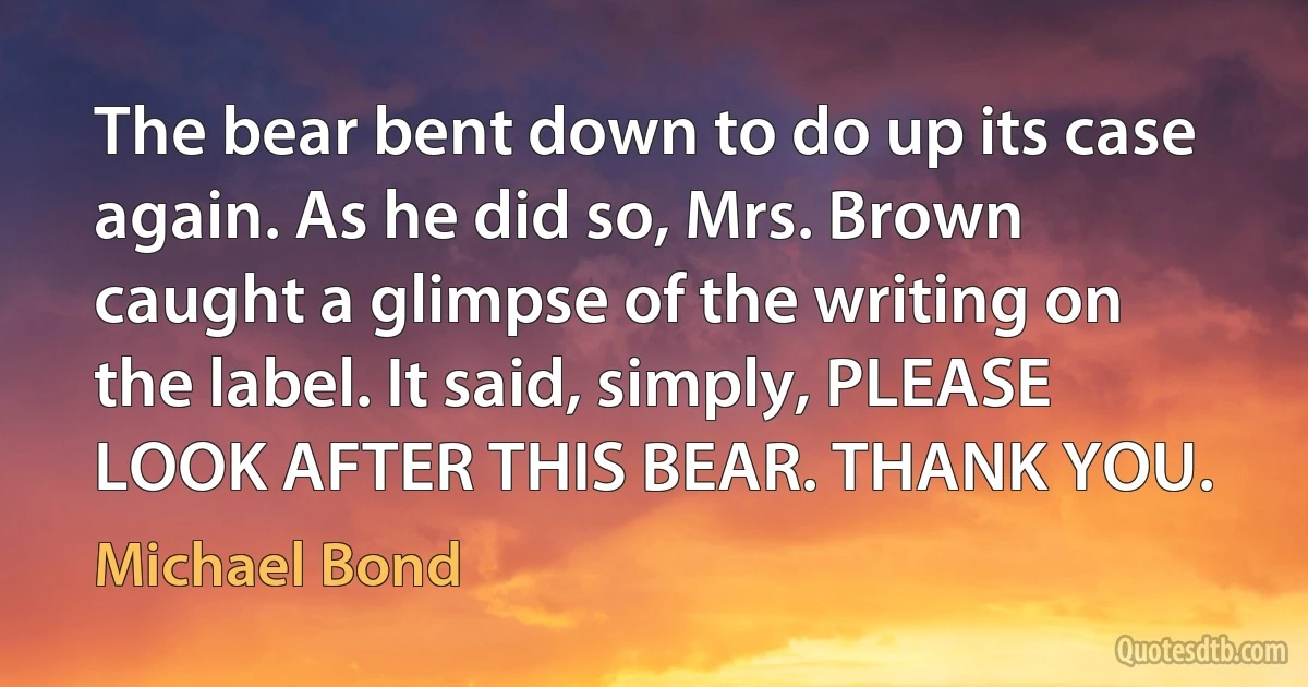 The bear bent down to do up its case again. As he did so, Mrs. Brown caught a glimpse of the writing on the label. It said, simply, PLEASE LOOK AFTER THIS BEAR. THANK YOU. (Michael Bond)